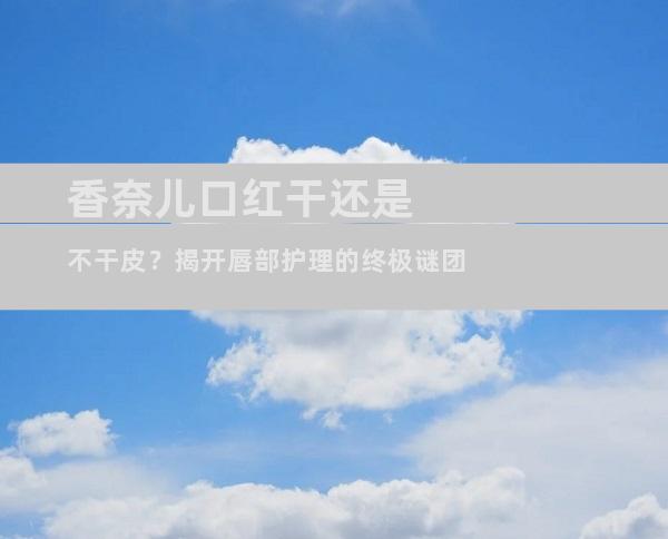 香奈儿口红干还是不干皮？揭开唇部护理的终极谜团