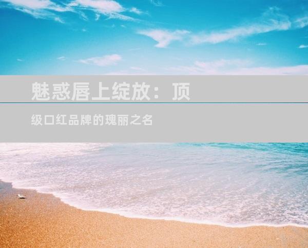 魅惑唇上绽放：顶级口红品牌的瑰丽之名