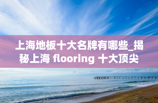 上海地板十大名牌有哪些_揭秘上海 flooring 十大**，缔造家居新奢华