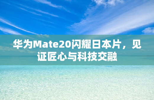 华为Mate20闪耀日本片，见证匠心与科技交融